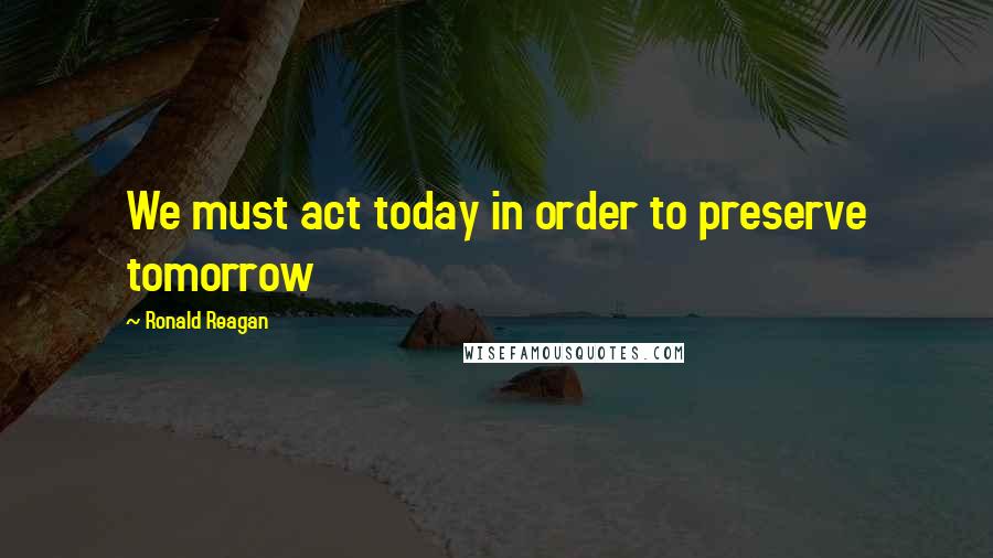 Ronald Reagan Quotes: We must act today in order to preserve tomorrow