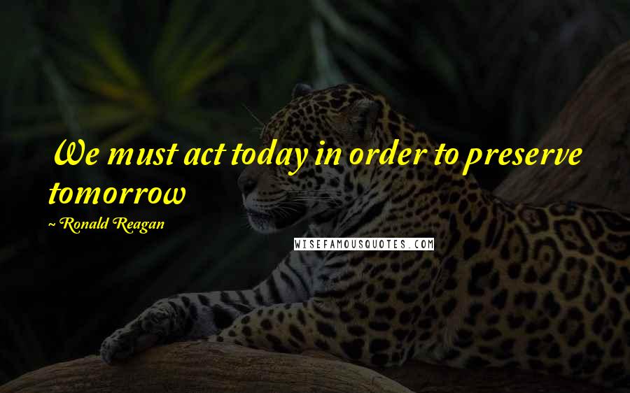 Ronald Reagan Quotes: We must act today in order to preserve tomorrow