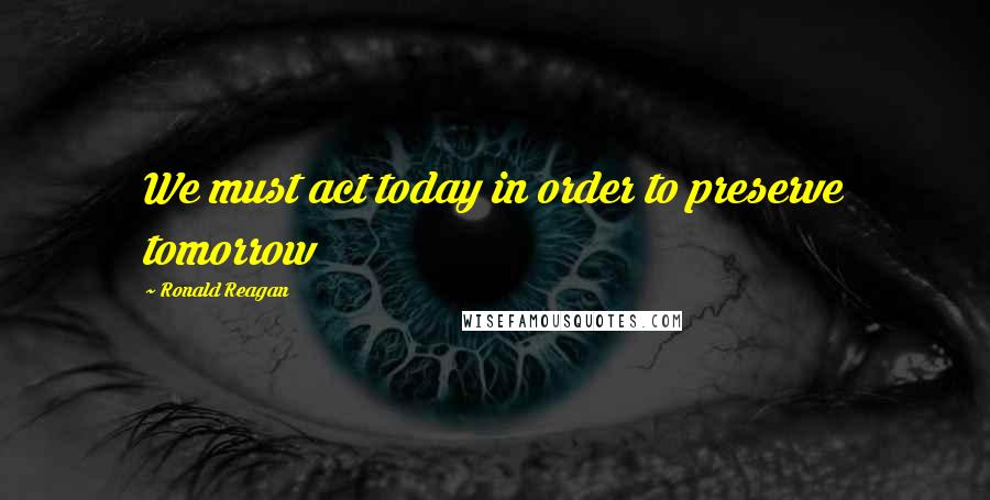 Ronald Reagan Quotes: We must act today in order to preserve tomorrow