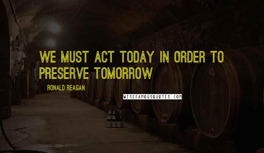 Ronald Reagan Quotes: We must act today in order to preserve tomorrow