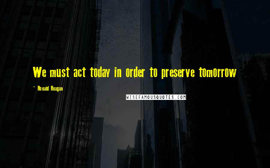 Ronald Reagan Quotes: We must act today in order to preserve tomorrow