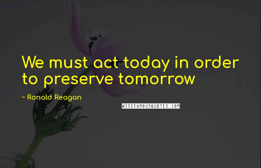 Ronald Reagan Quotes: We must act today in order to preserve tomorrow