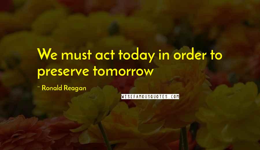 Ronald Reagan Quotes: We must act today in order to preserve tomorrow