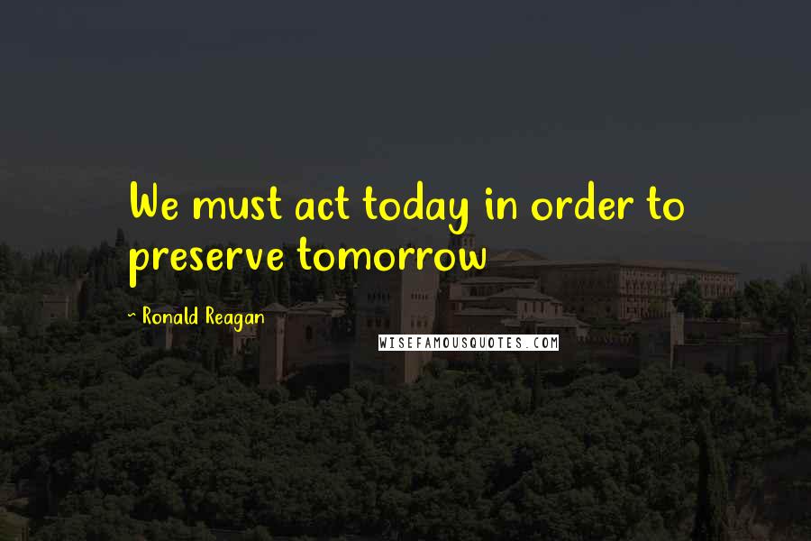 Ronald Reagan Quotes: We must act today in order to preserve tomorrow