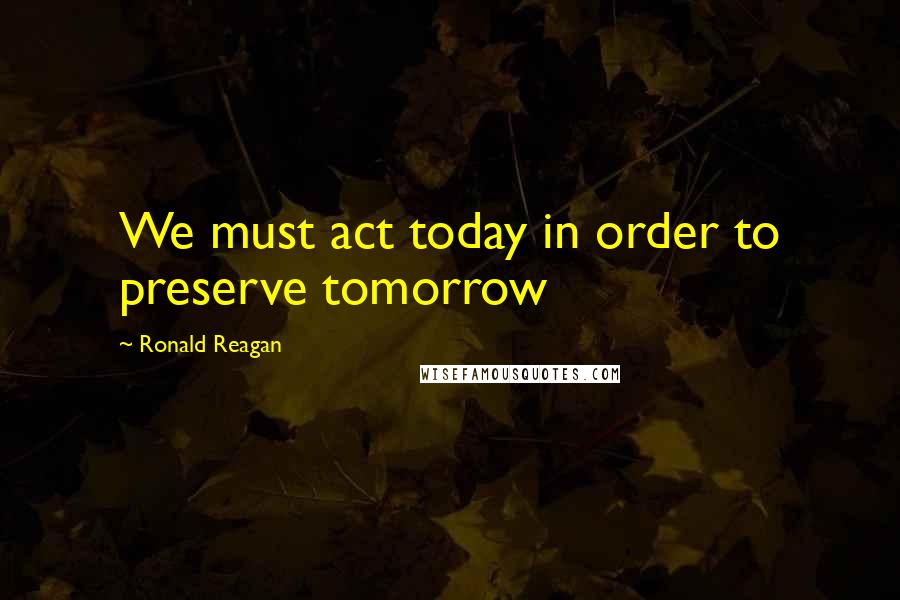 Ronald Reagan Quotes: We must act today in order to preserve tomorrow