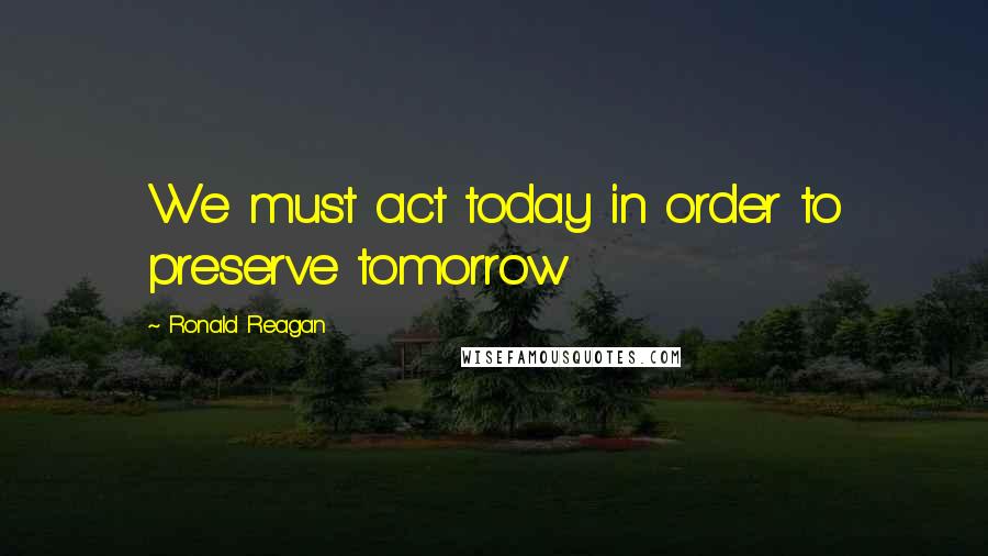 Ronald Reagan Quotes: We must act today in order to preserve tomorrow