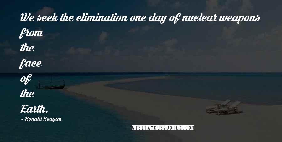 Ronald Reagan Quotes: We seek the elimination one day of nuclear weapons from the face of the Earth.