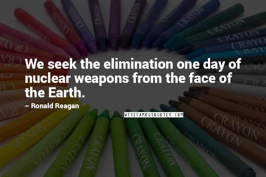 Ronald Reagan Quotes: We seek the elimination one day of nuclear weapons from the face of the Earth.