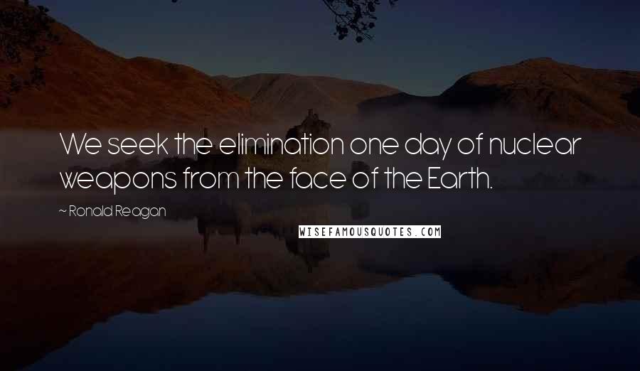 Ronald Reagan Quotes: We seek the elimination one day of nuclear weapons from the face of the Earth.