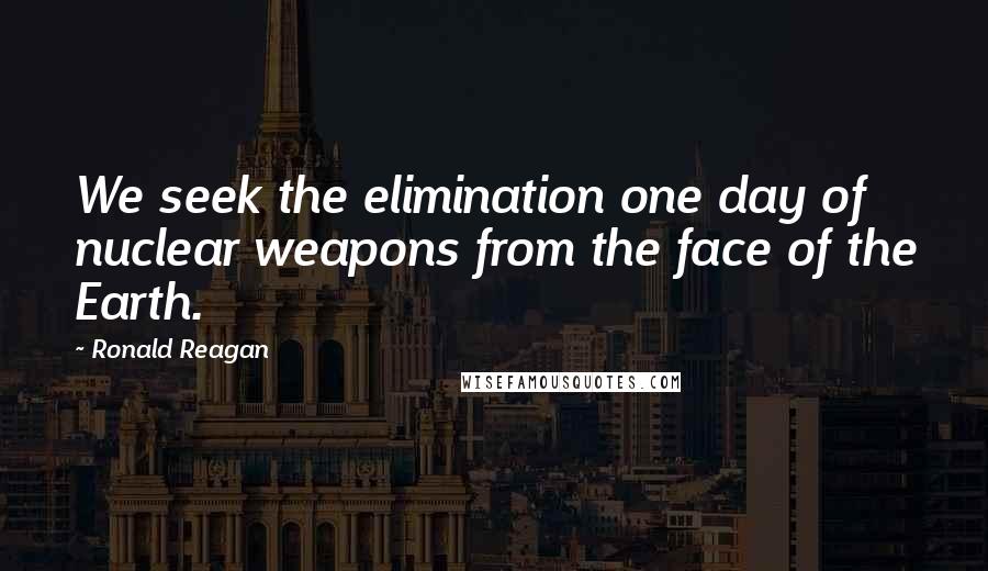 Ronald Reagan Quotes: We seek the elimination one day of nuclear weapons from the face of the Earth.