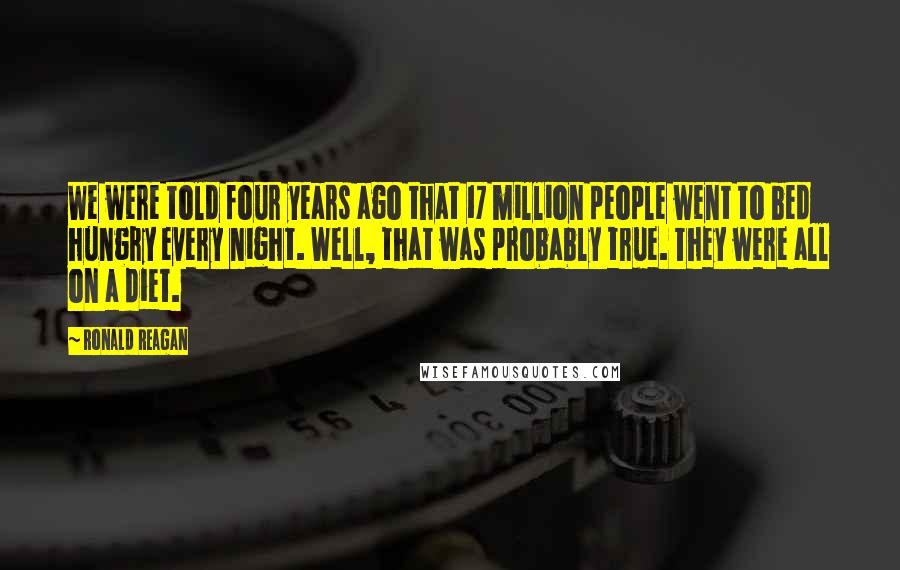 Ronald Reagan Quotes: We were told four years ago that 17 million people went to bed hungry every night. Well, that was probably true. They were all on a diet.