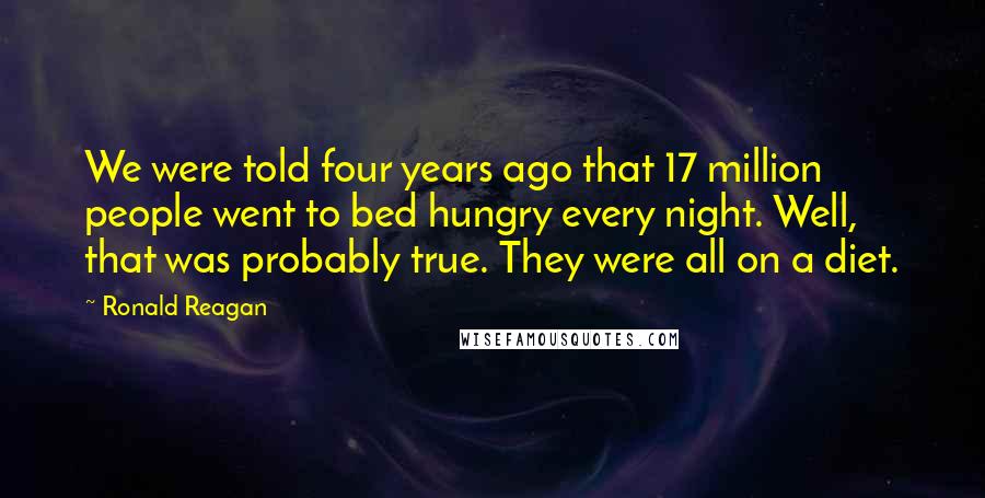 Ronald Reagan Quotes: We were told four years ago that 17 million people went to bed hungry every night. Well, that was probably true. They were all on a diet.