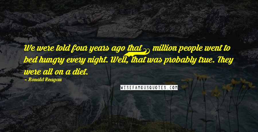 Ronald Reagan Quotes: We were told four years ago that 17 million people went to bed hungry every night. Well, that was probably true. They were all on a diet.