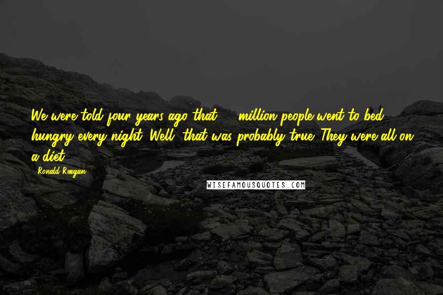 Ronald Reagan Quotes: We were told four years ago that 17 million people went to bed hungry every night. Well, that was probably true. They were all on a diet.