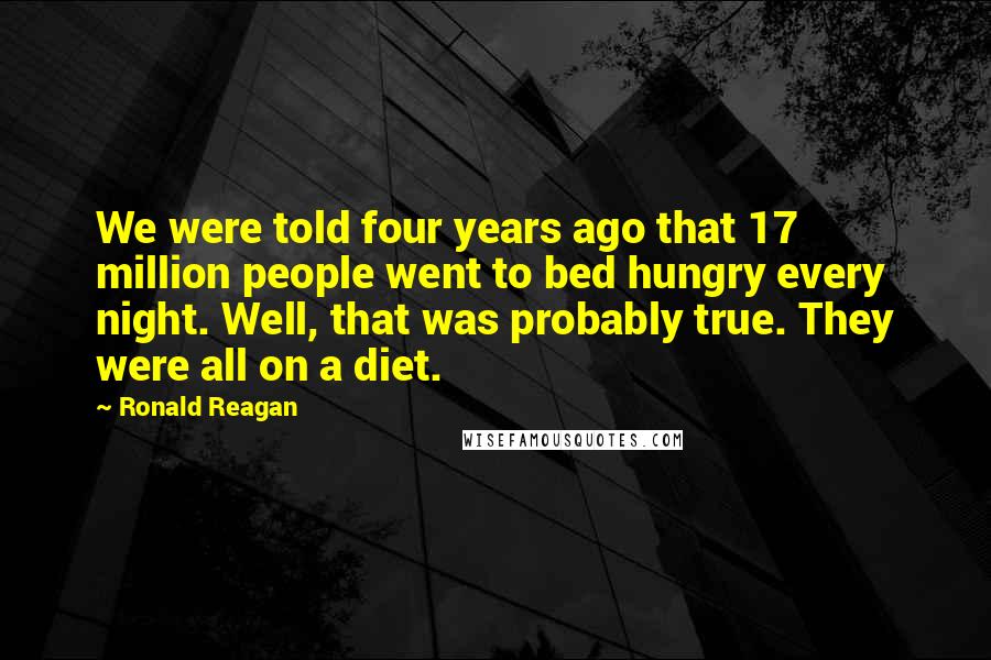 Ronald Reagan Quotes: We were told four years ago that 17 million people went to bed hungry every night. Well, that was probably true. They were all on a diet.