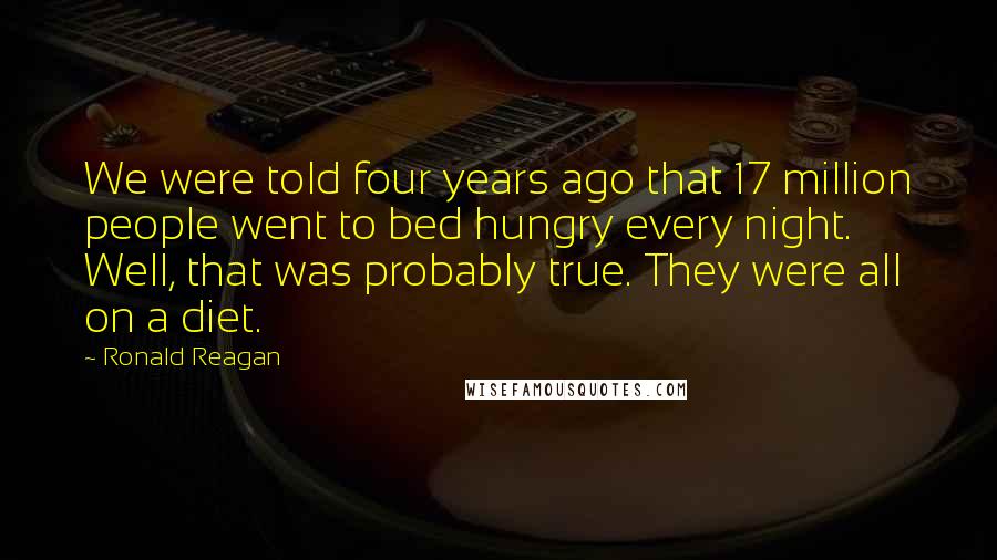 Ronald Reagan Quotes: We were told four years ago that 17 million people went to bed hungry every night. Well, that was probably true. They were all on a diet.