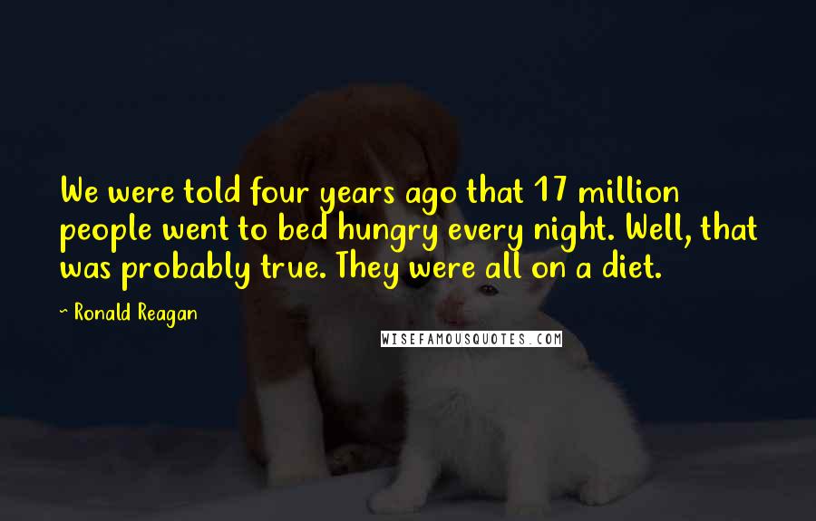 Ronald Reagan Quotes: We were told four years ago that 17 million people went to bed hungry every night. Well, that was probably true. They were all on a diet.