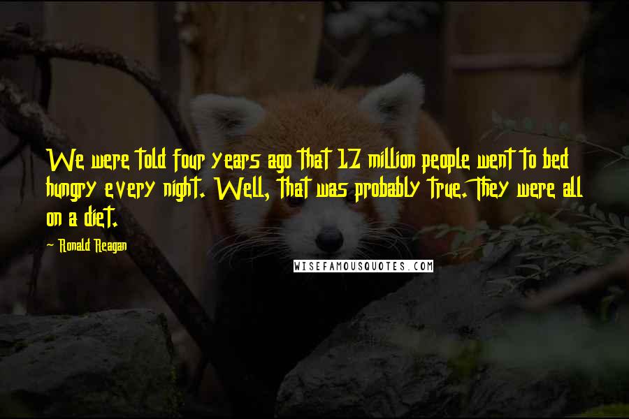 Ronald Reagan Quotes: We were told four years ago that 17 million people went to bed hungry every night. Well, that was probably true. They were all on a diet.
