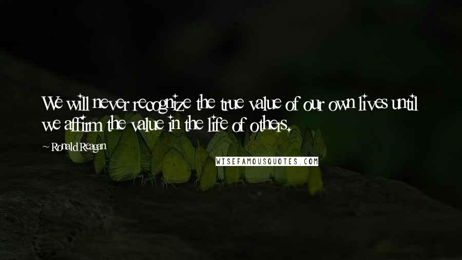 Ronald Reagan Quotes: We will never recognize the true value of our own lives until we affirm the value in the life of others.