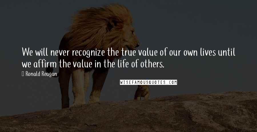 Ronald Reagan Quotes: We will never recognize the true value of our own lives until we affirm the value in the life of others.