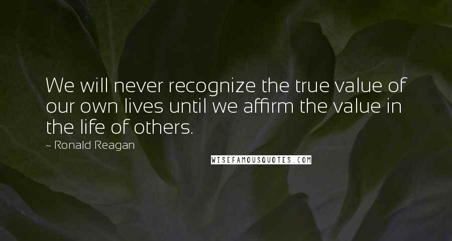 Ronald Reagan Quotes: We will never recognize the true value of our own lives until we affirm the value in the life of others.