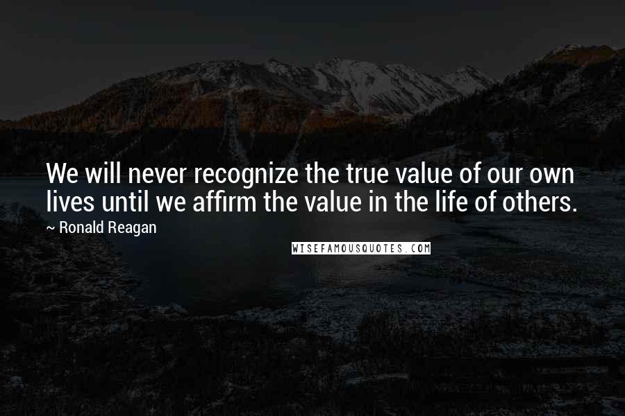 Ronald Reagan Quotes: We will never recognize the true value of our own lives until we affirm the value in the life of others.