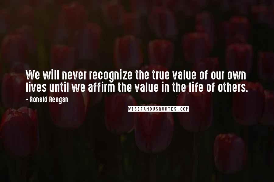 Ronald Reagan Quotes: We will never recognize the true value of our own lives until we affirm the value in the life of others.