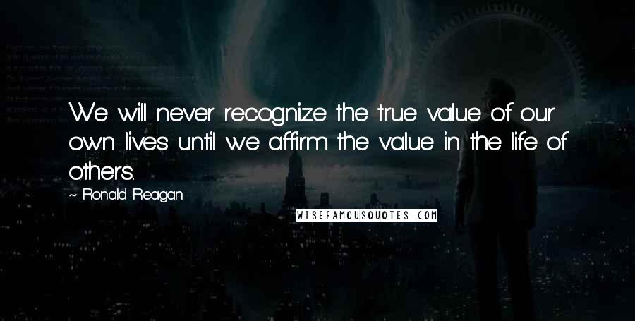 Ronald Reagan Quotes: We will never recognize the true value of our own lives until we affirm the value in the life of others.