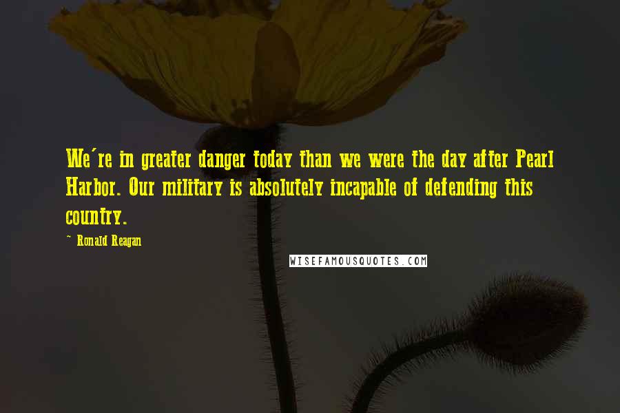 Ronald Reagan Quotes: We're in greater danger today than we were the day after Pearl Harbor. Our military is absolutely incapable of defending this country.