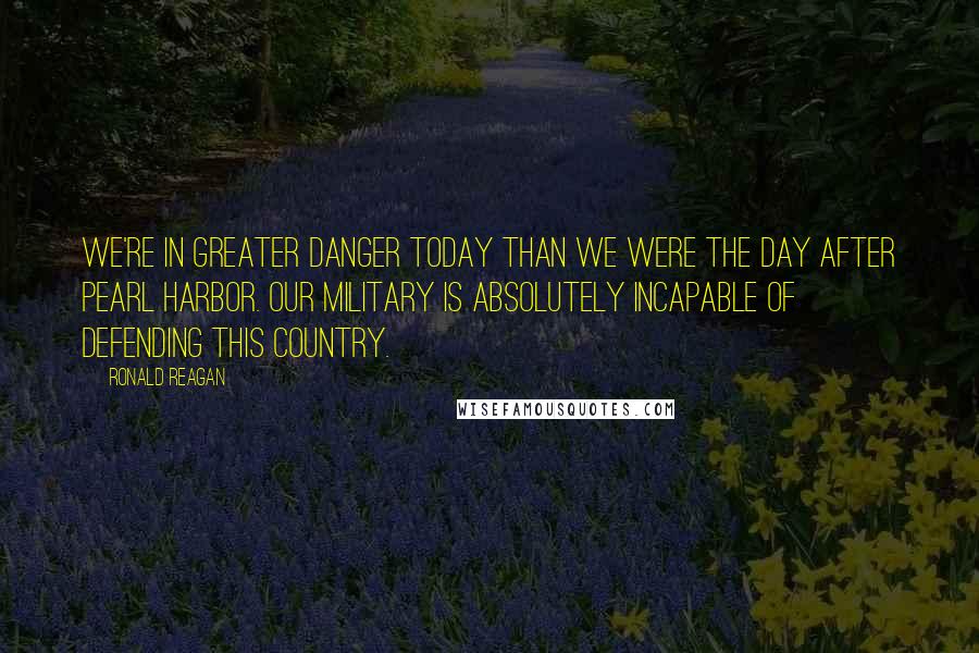 Ronald Reagan Quotes: We're in greater danger today than we were the day after Pearl Harbor. Our military is absolutely incapable of defending this country.