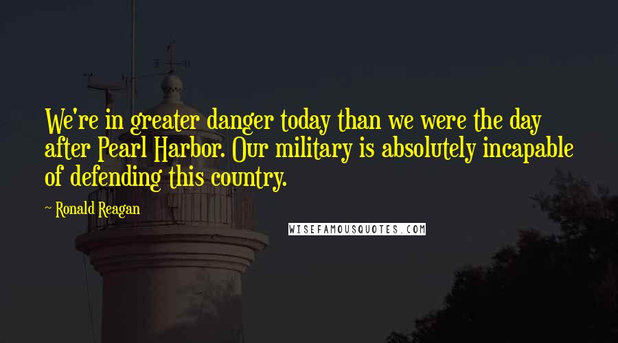 Ronald Reagan Quotes: We're in greater danger today than we were the day after Pearl Harbor. Our military is absolutely incapable of defending this country.