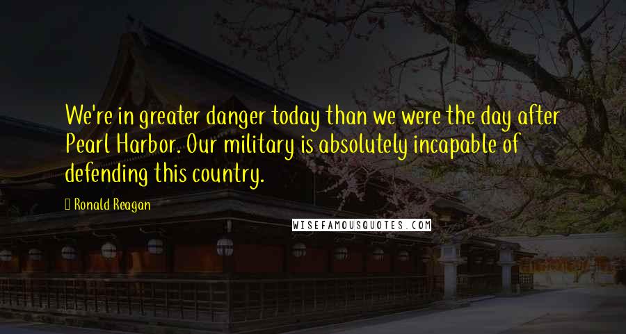 Ronald Reagan Quotes: We're in greater danger today than we were the day after Pearl Harbor. Our military is absolutely incapable of defending this country.