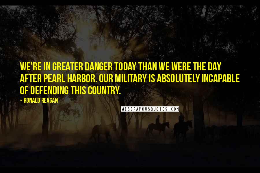 Ronald Reagan Quotes: We're in greater danger today than we were the day after Pearl Harbor. Our military is absolutely incapable of defending this country.