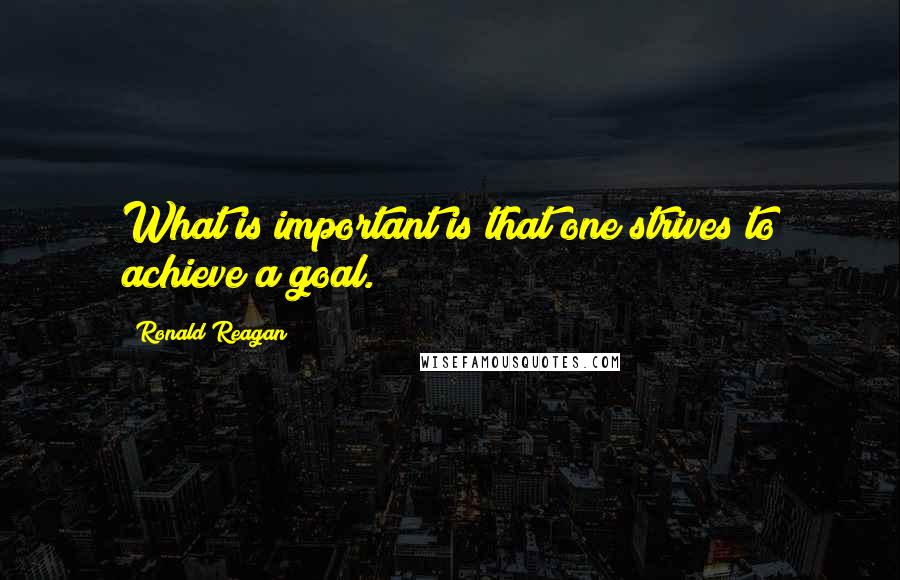Ronald Reagan Quotes: What is important is that one strives to achieve a goal.