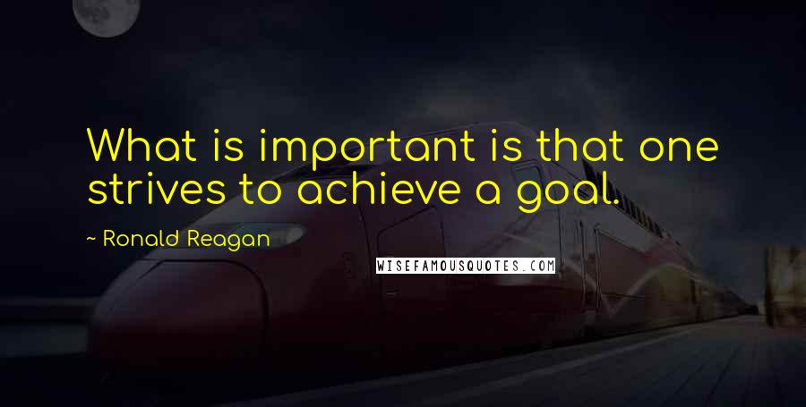 Ronald Reagan Quotes: What is important is that one strives to achieve a goal.