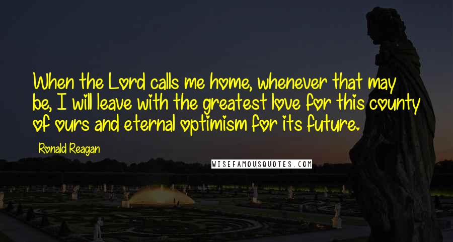 Ronald Reagan Quotes: When the Lord calls me home, whenever that may be, I will leave with the greatest love for this county of ours and eternal optimism for its future.