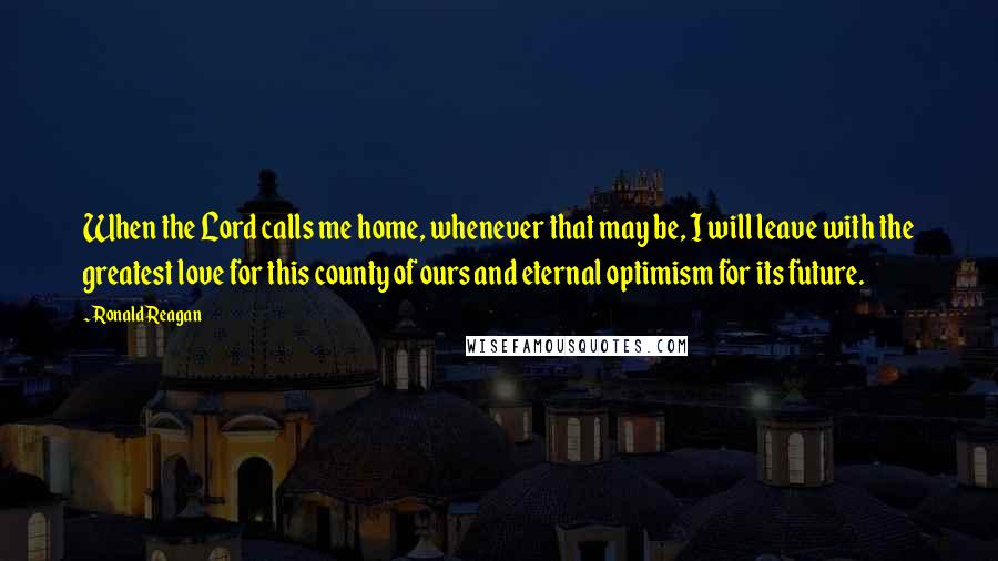 Ronald Reagan Quotes: When the Lord calls me home, whenever that may be, I will leave with the greatest love for this county of ours and eternal optimism for its future.