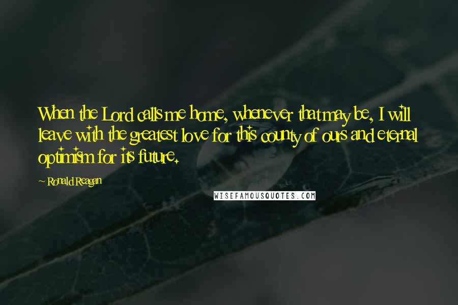 Ronald Reagan Quotes: When the Lord calls me home, whenever that may be, I will leave with the greatest love for this county of ours and eternal optimism for its future.