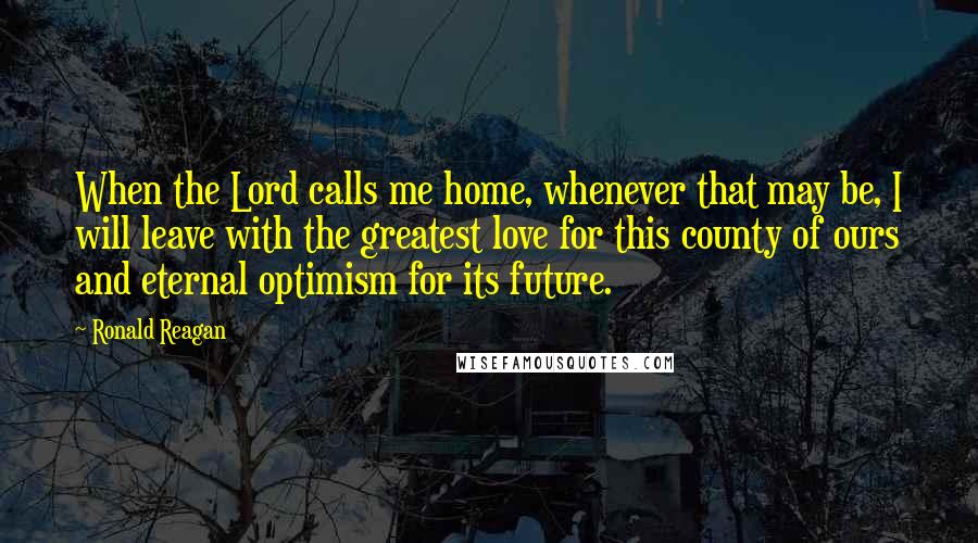 Ronald Reagan Quotes: When the Lord calls me home, whenever that may be, I will leave with the greatest love for this county of ours and eternal optimism for its future.