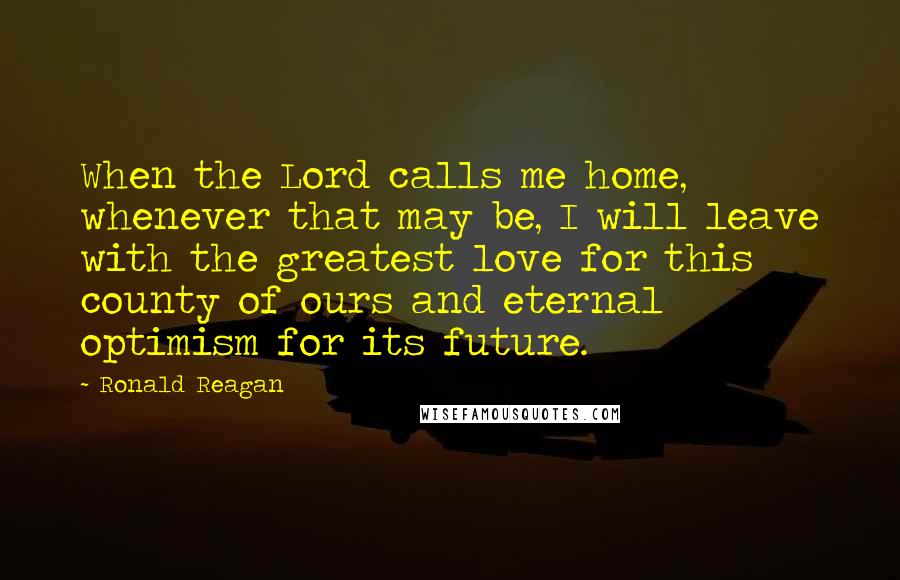 Ronald Reagan Quotes: When the Lord calls me home, whenever that may be, I will leave with the greatest love for this county of ours and eternal optimism for its future.