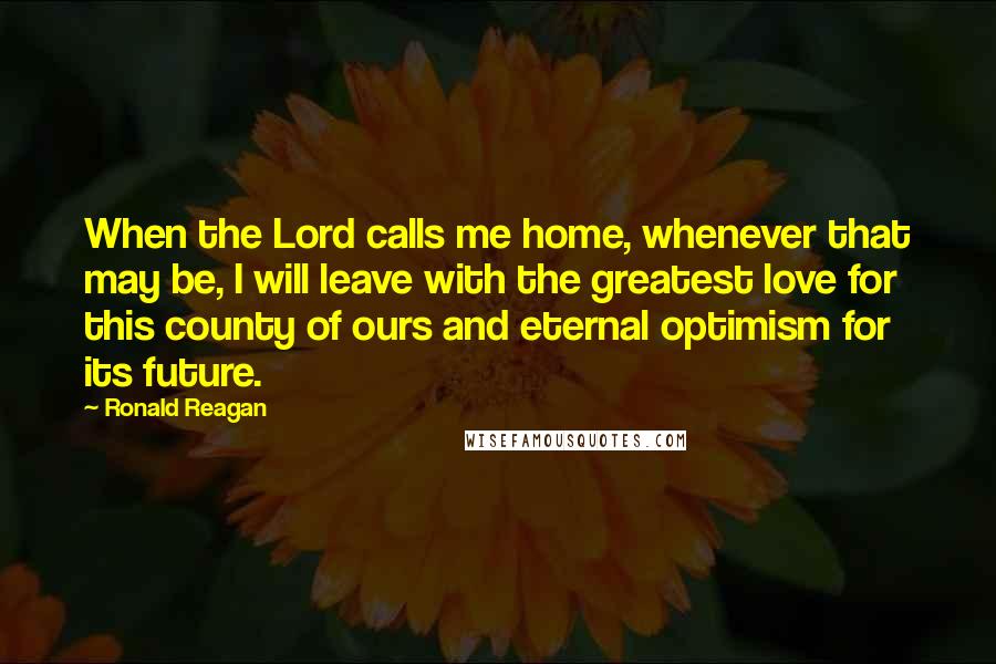 Ronald Reagan Quotes: When the Lord calls me home, whenever that may be, I will leave with the greatest love for this county of ours and eternal optimism for its future.