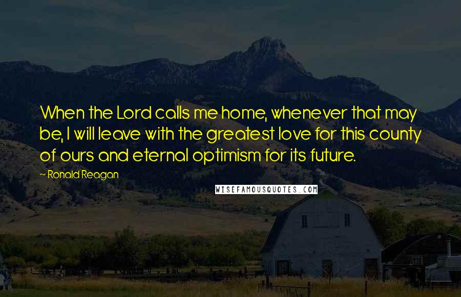 Ronald Reagan Quotes: When the Lord calls me home, whenever that may be, I will leave with the greatest love for this county of ours and eternal optimism for its future.