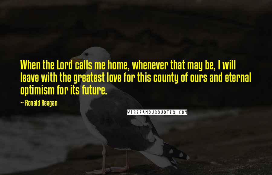 Ronald Reagan Quotes: When the Lord calls me home, whenever that may be, I will leave with the greatest love for this county of ours and eternal optimism for its future.