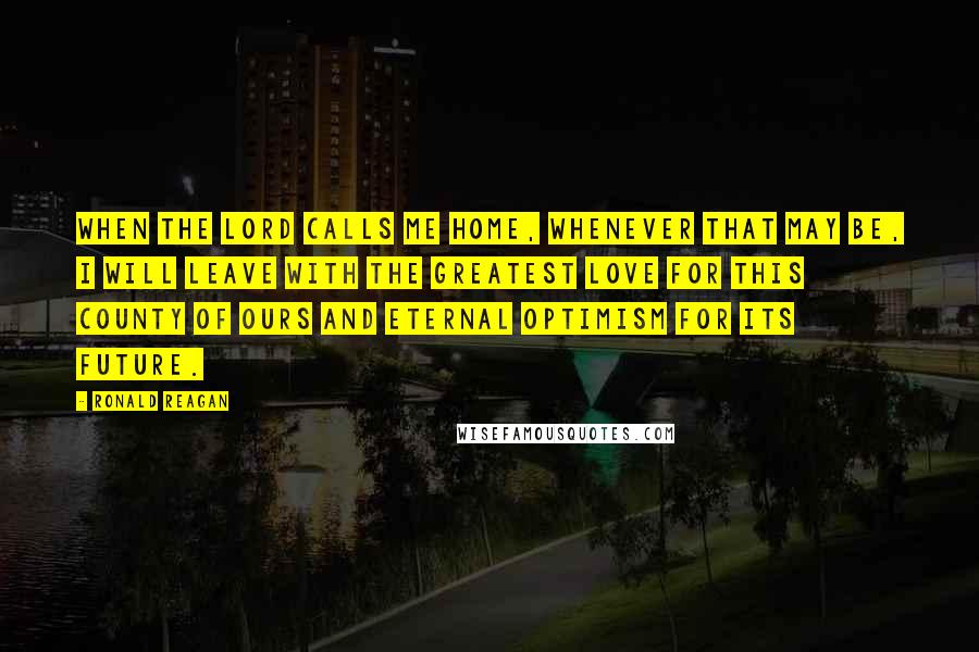 Ronald Reagan Quotes: When the Lord calls me home, whenever that may be, I will leave with the greatest love for this county of ours and eternal optimism for its future.