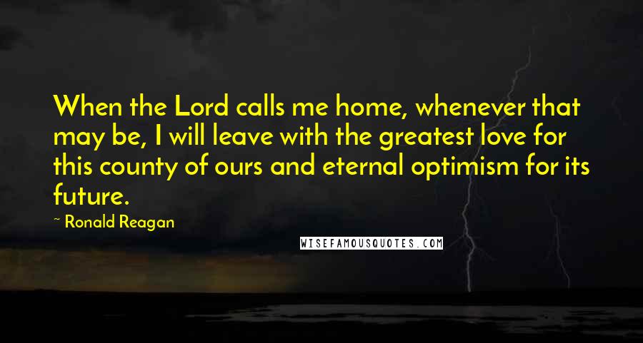 Ronald Reagan Quotes: When the Lord calls me home, whenever that may be, I will leave with the greatest love for this county of ours and eternal optimism for its future.