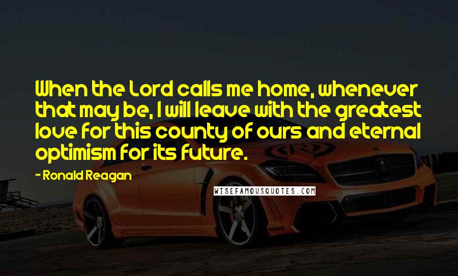 Ronald Reagan Quotes: When the Lord calls me home, whenever that may be, I will leave with the greatest love for this county of ours and eternal optimism for its future.