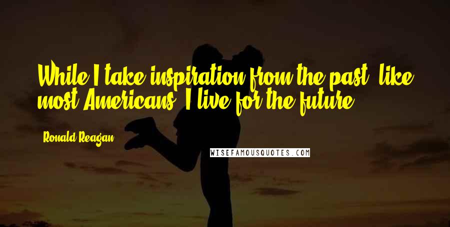 Ronald Reagan Quotes: While I take inspiration from the past, like most Americans, I live for the future.