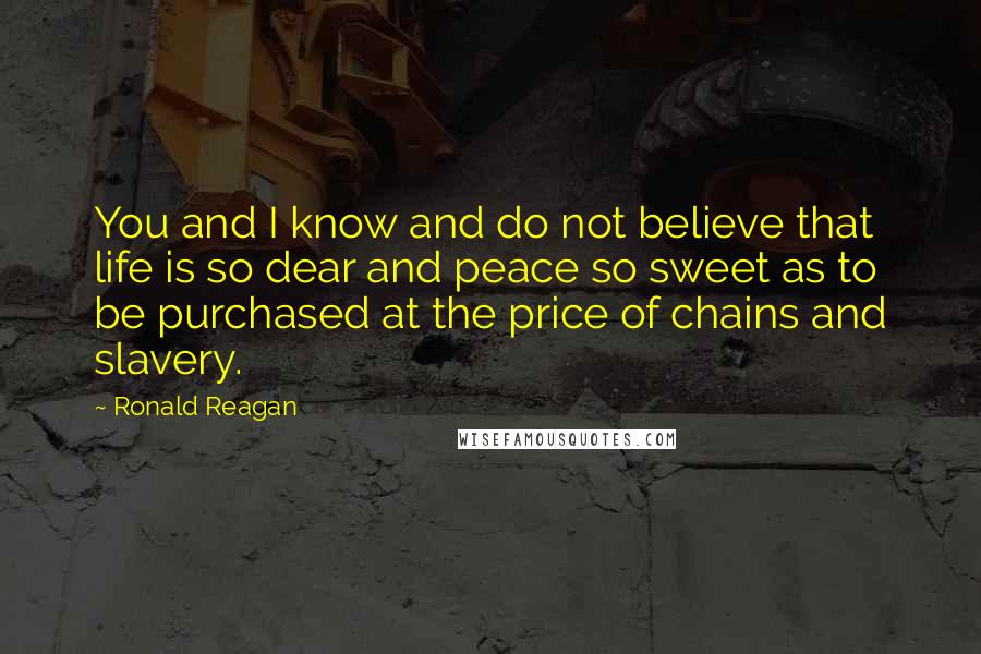 Ronald Reagan Quotes: You and I know and do not believe that life is so dear and peace so sweet as to be purchased at the price of chains and slavery.