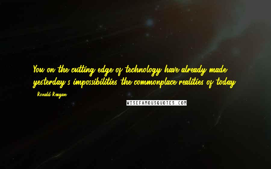 Ronald Reagan Quotes: You on the cutting edge of technology have already made yesterday's impossibilities the commonplace realities of today.