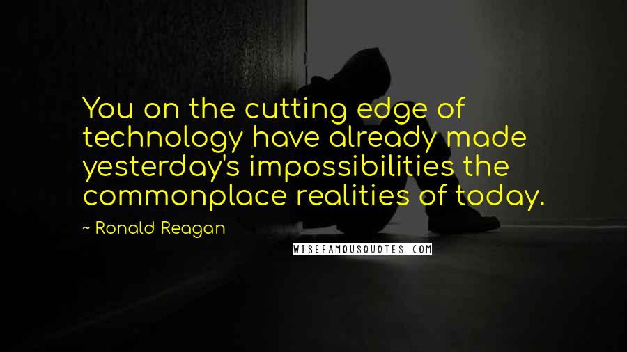 Ronald Reagan Quotes: You on the cutting edge of technology have already made yesterday's impossibilities the commonplace realities of today.